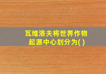 瓦维洛夫将世界作物起源中心划分为( )